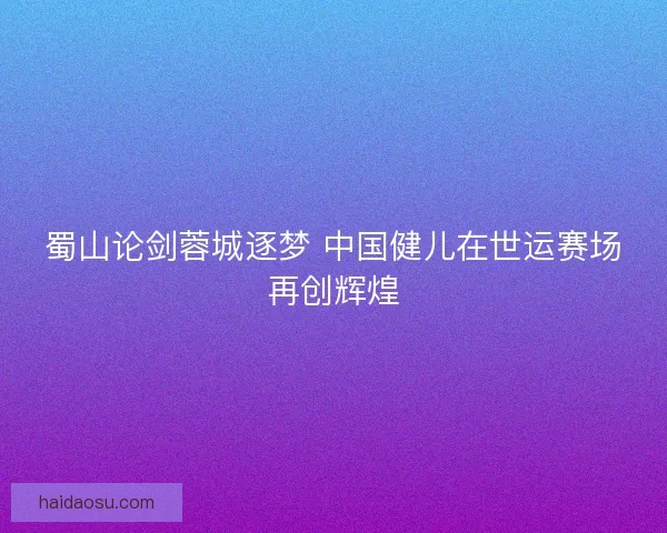 蜀山论剑蓉城逐梦 中国健儿在世运赛场再创辉煌